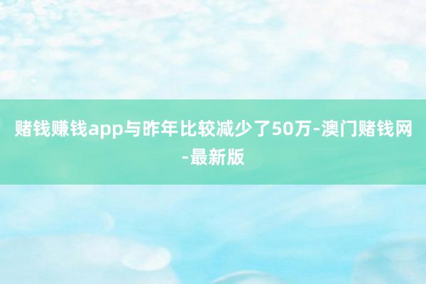 赌钱赚钱app与昨年比较减少了50万-澳门赌钱网-最新版