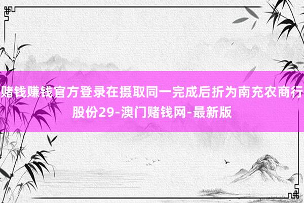 赌钱赚钱官方登录在摄取同一完成后折为南充农商行股份29-澳门赌钱网-最新版