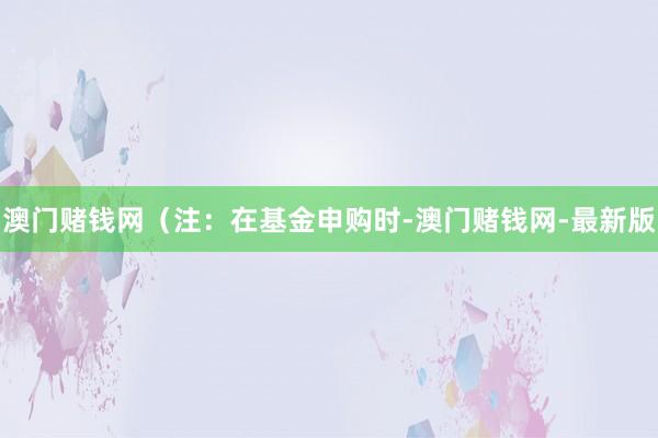 澳门赌钱网　　（注：在基金申购时-澳门赌钱网-最新版