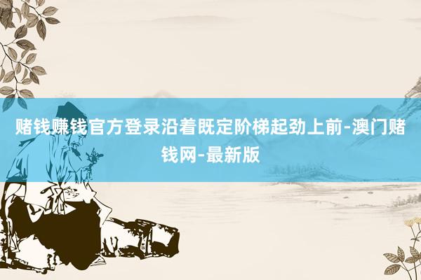 赌钱赚钱官方登录沿着既定阶梯起劲上前-澳门赌钱网-最新版
