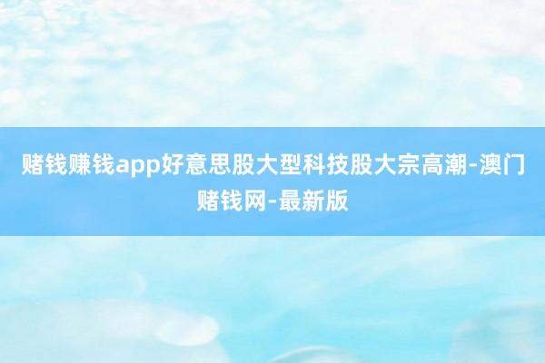 赌钱赚钱app好意思股大型科技股大宗高潮-澳门赌钱网-最新版
