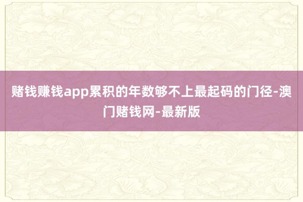 赌钱赚钱app累积的年数够不上最起码的门径-澳门赌钱网-最新