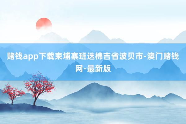 赌钱app下载柬埔寨班迭棉吉省波贝市-澳门赌钱网-最新版