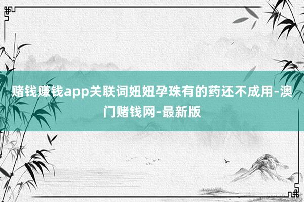 赌钱赚钱app关联词妞妞孕珠有的药还不成用-澳门赌钱网-最新版
