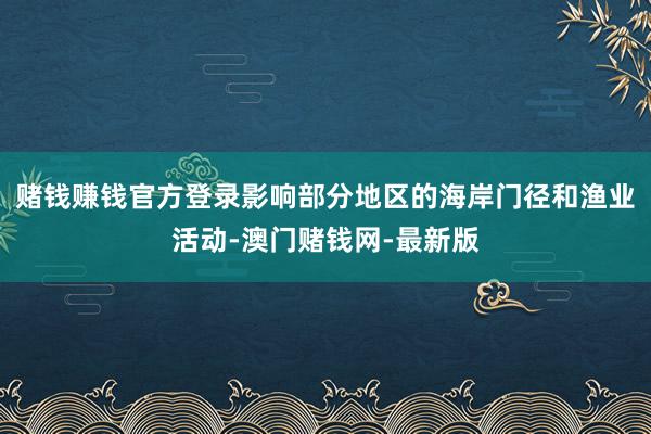 赌钱赚钱官方登录影响部分地区的海岸门径和渔业活动-澳门赌钱网