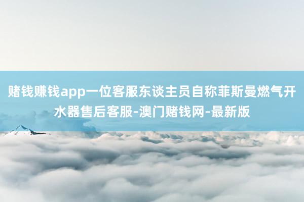 赌钱赚钱app一位客服东谈主员自称菲斯曼燃气开水器售后客服-