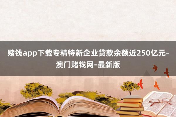 赌钱app下载专精特新企业贷款余额近250亿元-澳门赌钱网-