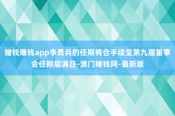 赌钱赚钱app李勇兵的任期将合手续至第九届董事会任期届满日-