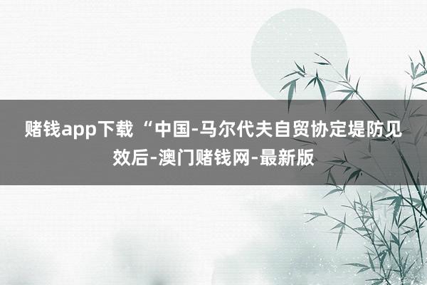 赌钱app下载 　　“中国-马尔代夫自贸协定堤防见效后-澳门