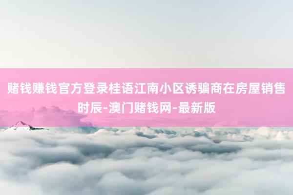 赌钱赚钱官方登录桂语江南小区诱骗商在房屋销售时辰-澳门赌钱网-最新版