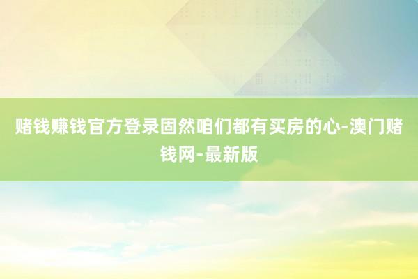 赌钱赚钱官方登录固然咱们都有买房的心-澳门赌钱网-最新版