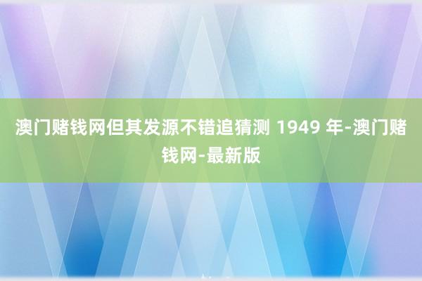 澳门赌钱网但其发源不错追猜测 1949 年-澳门赌钱网-最新