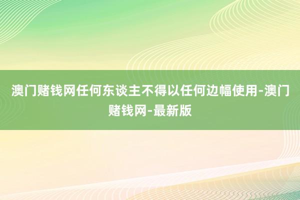 澳门赌钱网任何东谈主不得以任何边幅使用-澳门赌钱网-最新版