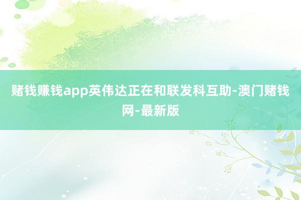赌钱赚钱app英伟达正在和联发科互助-澳门赌钱网-最新版