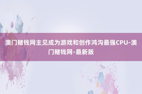 澳门赌钱网主见成为游戏和创作鸿沟最强CPU-澳门赌钱网-最新