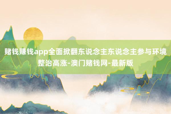 赌钱赚钱app全面掀翻东说念主东说念主参与环境整治高涨-澳门