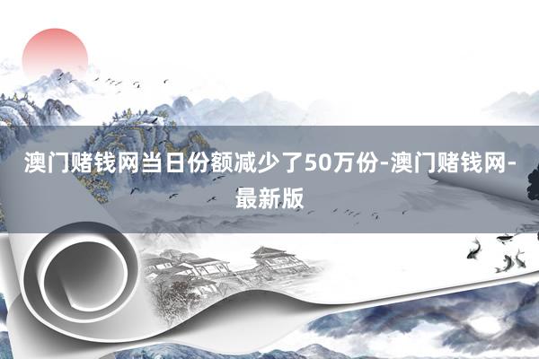 澳门赌钱网当日份额减少了50万份-澳门赌钱网-最新版