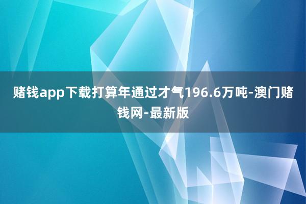 赌钱app下载打算年通过才气196.6万吨-澳门赌钱网-最新版
