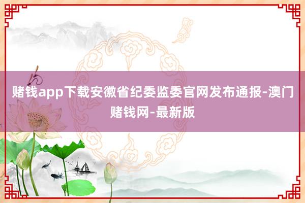 赌钱app下载安徽省纪委监委官网发布通报-澳门赌钱网-最新版