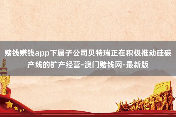 赌钱赚钱app下属子公司贝特瑞正在积极推动硅碳产线的扩产经营