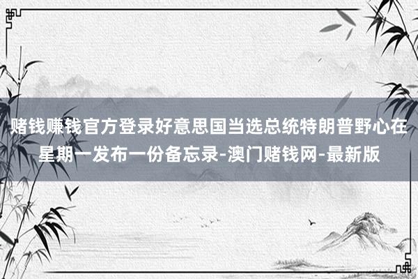 赌钱赚钱官方登录好意思国当选总统特朗普野心在星期一发布一份备忘录-澳门赌钱网-最新版