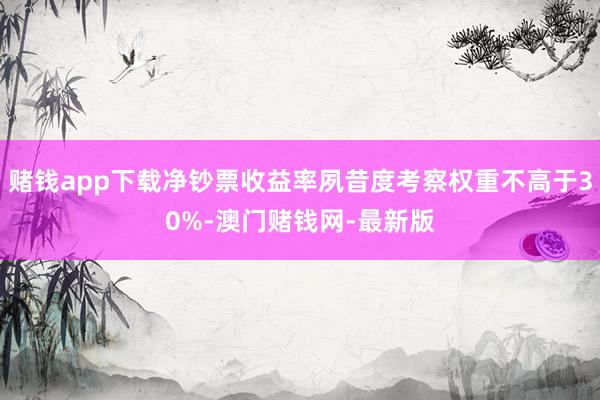 赌钱app下载净钞票收益率夙昔度考察权重不高于30%-澳门赌钱网-最新版