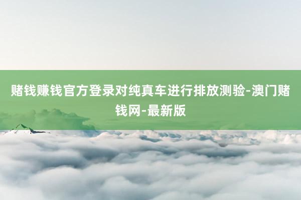 赌钱赚钱官方登录对纯真车进行排放测验-澳门赌钱网-最新版