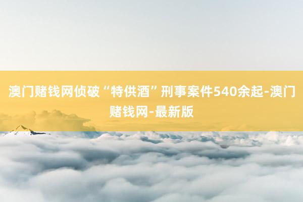 澳门赌钱网侦破“特供酒”刑事案件540余起-澳门赌钱网-最新