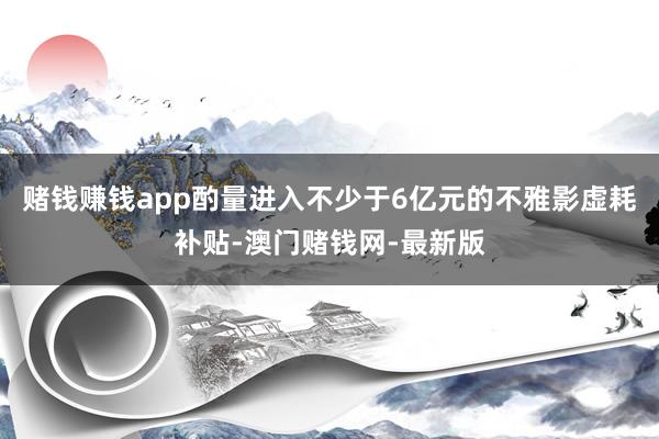 赌钱赚钱app酌量进入不少于6亿元的不雅影虚耗补贴-澳门赌钱