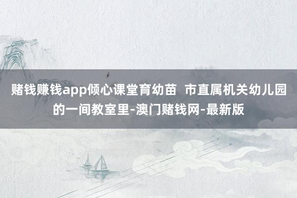 赌钱赚钱app倾心课堂育幼苗  市直属机关幼儿园的一间教室里