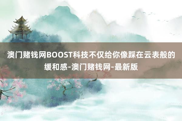 澳门赌钱网BOOST科技不仅给你像踩在云表般的缓和感-澳门赌钱网-最新版