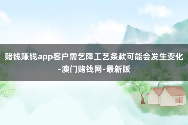赌钱赚钱app客户需乞降工艺条款可能会发生变化-澳门赌钱网-
