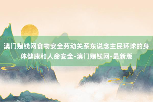 澳门赌钱网食物安全劳动关系东说念主民环球的身体健康和人命安全-澳门赌钱网-最新版