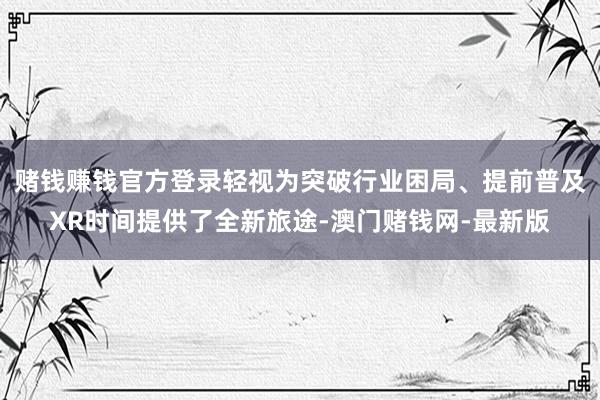 赌钱赚钱官方登录轻视为突破行业困局、提前普及XR时间提供了全新旅途-澳门赌钱网-最新版