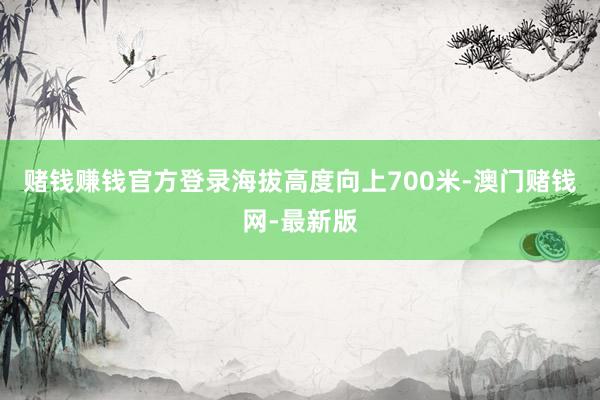 赌钱赚钱官方登录海拔高度向上700米-澳门赌钱网-最新版