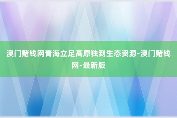 澳门赌钱网青海立足高原独到生态资源-澳门赌钱网-最新版