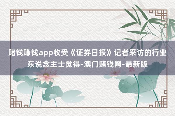 赌钱赚钱app　　收受《证券日报》记者采访的行业东说念主士觉得-澳门赌钱网-最新版