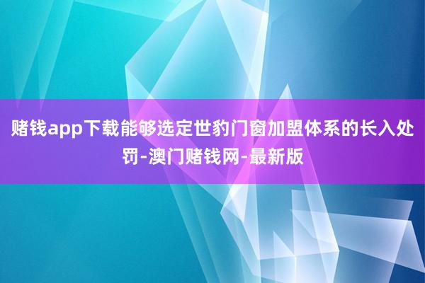 赌钱app下载能够选定世豹门窗加盟体系的长入处罚-澳门赌钱网-最新版