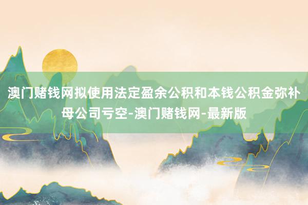 澳门赌钱网拟使用法定盈余公积和本钱公积金弥补母公司亏空-澳门赌钱网-最新版