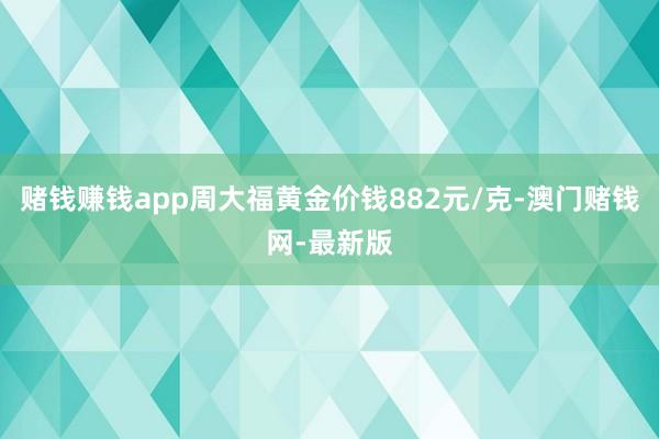 赌钱赚钱app周大福黄金价钱882元/克-澳门赌钱网-最新版