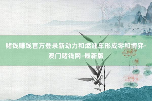 赌钱赚钱官方登录新动力和燃油车形成零和博弈-澳门赌钱网-最新