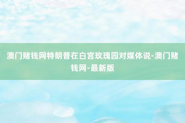 澳门赌钱网特朗普在白宫玫瑰园对媒体说-澳门赌钱网-最新版