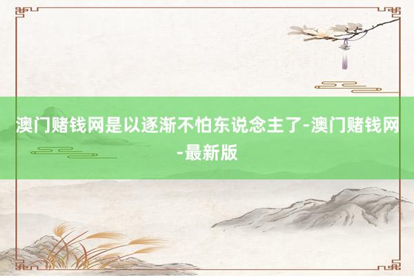 澳门赌钱网是以逐渐不怕东说念主了-澳门赌钱网-最新版