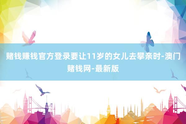 赌钱赚钱官方登录要让11岁的女儿去攀亲时-澳门赌钱网-最新版