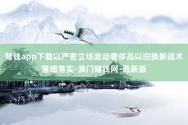 赌钱app下载以严密立场激动奢侈品以旧换新战术落细落实-澳门赌钱网-最新版