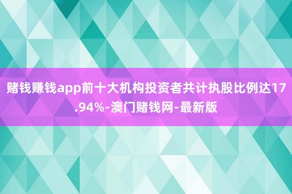赌钱赚钱app前十大机构投资者共计执股比例达17.94%-澳门赌钱网-最新版