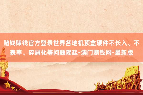 赌钱赚钱官方登录世界各地机顶盒硬件不长入、不表率、碎屑化等问题隆起-澳门赌钱网-最新版