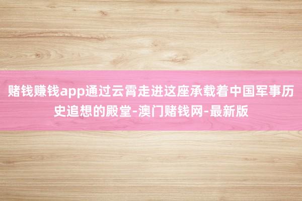 赌钱赚钱app通过云霄走进这座承载着中国军事历史追想的殿堂-澳门赌钱网-最新版