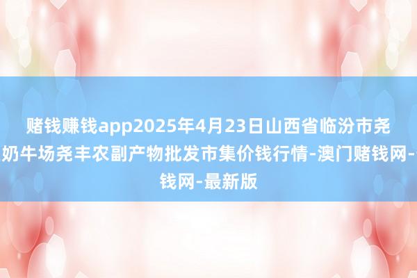 赌钱赚钱app2025年4月23日山西省临汾市尧王人区奶牛场尧丰农副产物批发市集价钱行情-澳门赌钱网-最新版