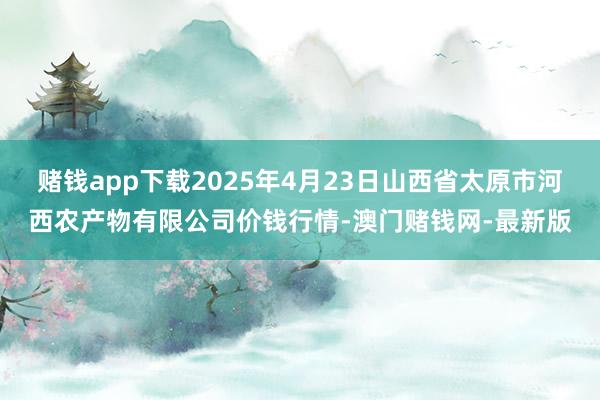 赌钱app下载2025年4月23日山西省太原市河西农产物有限公司价钱行情-澳门赌钱网-最新版